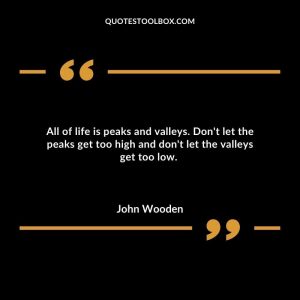 All of life is peaks and valleys.  Don't let the peaks get too high and don't let the valleys get too low. 