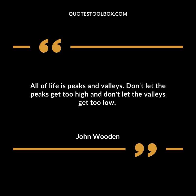 All of life is peaks and valleys.  Don't let the peaks get too high and don't let the valleys get too low. 