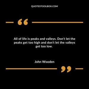 All of life is peaks and valleys.  Don't let the peaks get too high and don't let the valleys get too low. 