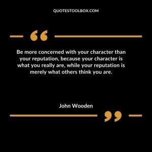 Be more concerned with your character than your reputation, because your character is what you really are, while your reputation is merely what others think you are