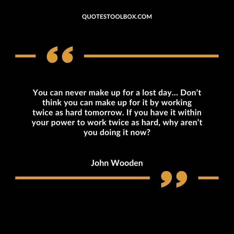 You can never make up for a lost day… Don’t think you can make up for it by working twice as hard tomorrow. If you have it within your power to work twice as hard, why aren’t you doing it now?