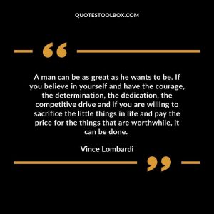 A man can be as great as he wants to be. If you believe in yourself and have the courage, the determination, the dedication, the competitive drive and if you are willing to sacrifice the little things in life and pay the price for the things that are worthwhile, it can be done.