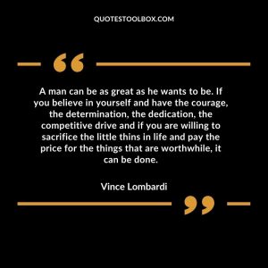 A man can be as great as he wants to be. If you believe in yourself and have the courage, the determination, the dedication, the competitive drive and if you are willing to sacrifice the little thins in life and pay the price for the things that are worthwhile, it can be done
