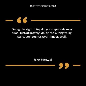 Doing the right thing daily, compounds over time.  Unfortunately, doing the wrong thing daily, compounds over time as well