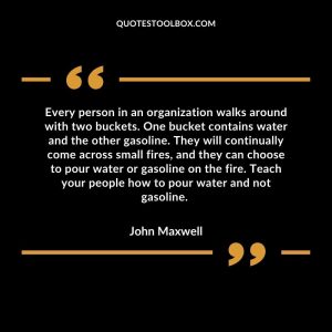 Every person in an organization walks around with two buckets. One bucket contains water and the other gasoline. They will continually come across small fires, and they can choose to pour water or gasoline on the fire. Teach your people how to pour water and not gasoline.