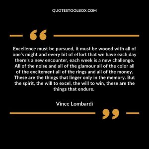 Excellence must be pursued, it must be wooed with all of one’s might and every bit of effort that we have each day there’s a new encounter, each week is a new challenge. All of the noise and all of the glamour all of the color all of the excitement all of the rings and all of the money. These are the things that linger only in the memory. But the spirit, the will to excel, the will to win, these are the things that endure.