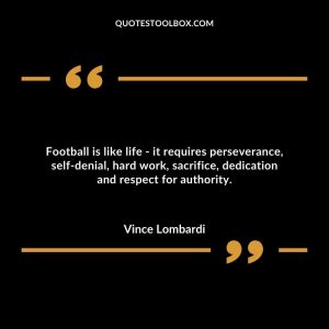 Football is like life - it requires perseverance, self-denial, hard work, sacrifice, dedication and respect for authority