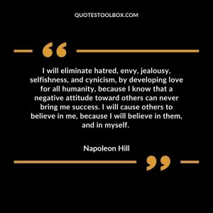 I will eliminate hatred, envy, jealousy, selfishness, and cynicism, by developing love for all humanity, because I know that a negative attitude toward others can never bring me success. I will cause others to believe in me, because I will believe in them, and in myself.