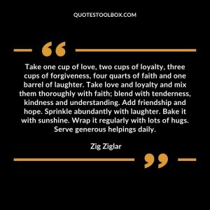 Take one cup of love, two cups of loyalty, three cups of forgiveness, four quarts of faith and one barrel of laughter. Take love and loyalty and mix them thoroughly with faith; blend with tenderness, kindness and understanding. Add friendship and hope. Sprinkle abundantly with laughter. Bake it with sunshine. Wrap it regularly with lots of hugs. Serve generous helpings daily.