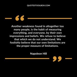 Another weakness found in altogether too many people, is the habit of measuring everything, and everyone, by their own impressions and beliefs. We refuse to believe that which we do not understand. We foolishly believe that our own limitations are the proper measure of limitations