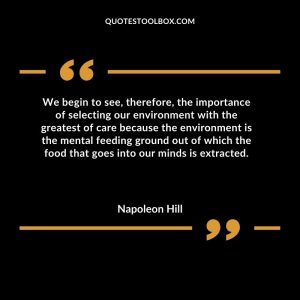 We begin to see, therefore, the importance of selecting our environment with the greatest of care because the environment is the mental feeding ground out of which the food that goes into our minds is extracted