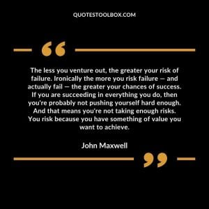 The less you venture out, the greater your risk of failure. Ironically the more you risk failure — and actually fail — the greater your chances of success. If you are succeeding in everything you do, then you're probably not pushing yourself hard enough. And that means you're not taking enough risks. You risk because you have something of value you want to achieve.
