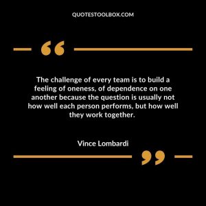 The challenge of every team is to build a feeling of oneness, of dependence on one another because the question is usually not how well each person performs, but how well they work together.