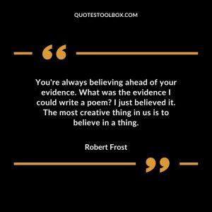 You're always believing ahead of your evidence. What was the evidence I could write a poem I just believed it. The most creative thing in us is to believe in a thing