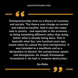 Entrepreneurship rests on a theory of economy and society. The theory sees change as normal and indeed as healthy. And it sees the major task in society - and especially in the economy - as doing something different rather than doing better what is already being done. That is basically what Say, two hundred years ago, meant when he coined the term entrepreneur. It was intended as a manifesto and as a declaration of dissent: the entrepreneur upsets and disorganizes. As Joseph Schumpeter formulated it, his task is 'creative destruction.'