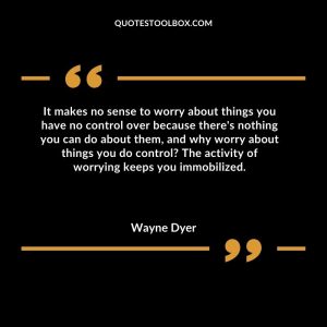It makes no sense to worry about things you have no control over because there's nothing you can do about them, and why worry about things you do control The activity of worrying keeps you immobilized