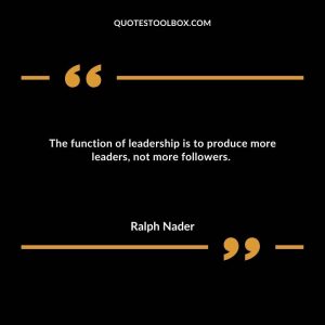 The function of leadership is to produce more leaders, not more followers.