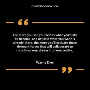 The more you see yourself as what you'd like to become, and act as if what you want is already there, the more you'll activate those dormant forces that will collaborate to transform your dream into your reality. 