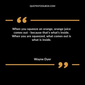 When you squeeze an orange, orange juice comes out - because that's what's inside. When you are squeezed, what comes out is what is inside