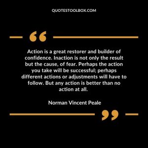 Action is a great restorer and builder of confidence. Inaction is not only the result but the cause, of fear. Perhaps the action you take will be successful; perhaps different actions or adjustments will have to follow. But any action is better than no action at all.