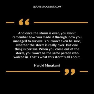 And once the storm is over, you won’t remember how you made it through, how you managed to survive. You won’t even be sure, whether the storm is really over. But one thing is certain. When you come out of the storm, you won’t be the same person who walked in. That’s what this storm’s all about