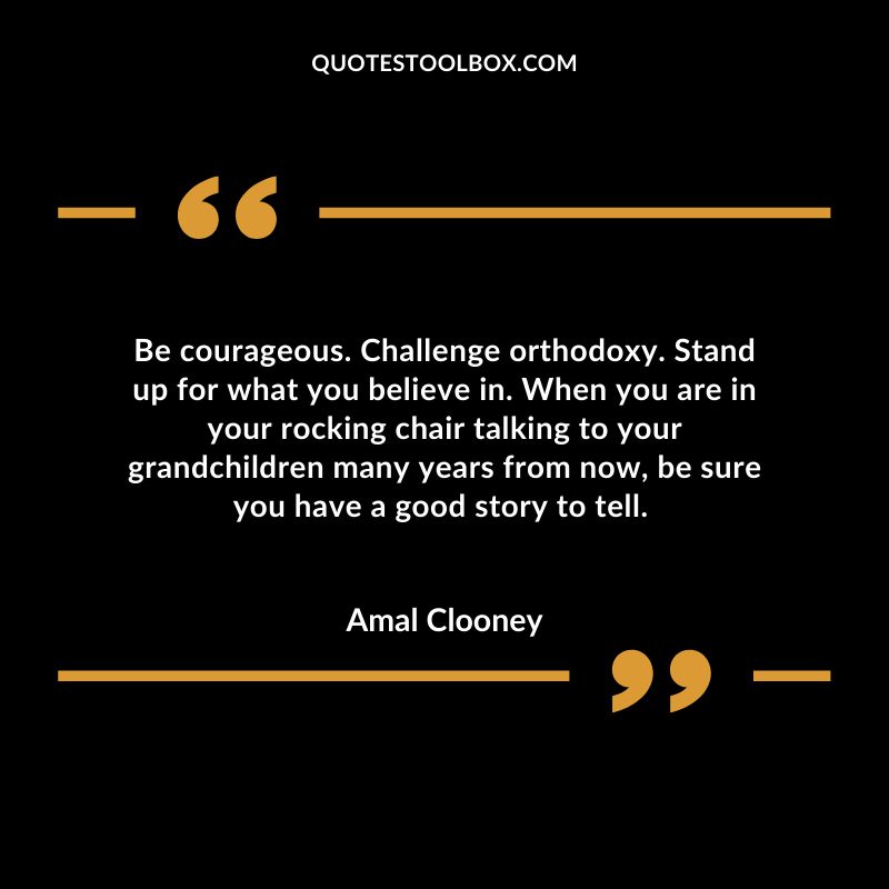 Be courageous. Challenge orthodoxy. Stand up for what you believe in. When you are in your rocking chair talking to your grandchildren many years from now, be sure you have a good story to tell.