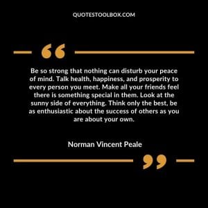 Be so strong that nothing can disturb your peace of mind. Talk health, happiness, and prosperity to every person you meet. Make all your friends feel there is something special in them. Look at the sunny side of everything. Think only the best, be as enthusiastic about the success of others as you are about your own.