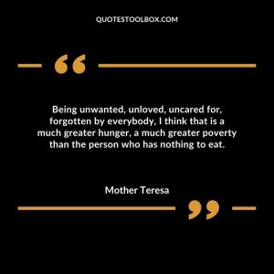 Being unwanted, unloved, uncared for, forgotten by everybody, I think that is a much greater hunger, a much greater poverty than the person who has nothing to eat.