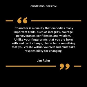 Character is a quality that embodies many important traits, such as integrity, courage, perseverance, confidence, and wisdom. Unlike your fingerprints that you are born with and can’t change, character is something that you create within yourself and must take responsibility for changing.