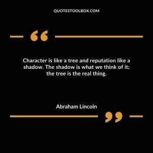 Character is like a tree and reputation like a shadow. The shadow is what we think of it; the tree is the real thing.