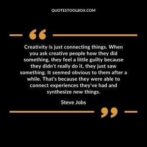 Creativity is just connecting things. When you ask creative people how they did something, they feel a little guilty because they didn't really do it, they just saw something. It seemed obvious to them after a while. That's because they were able to connect experiences they've had and synthesize new things.