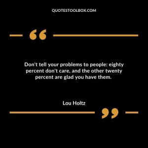 Don't tell your problems to people: eighty percent don't care, and the other twenty percent are glad you have them.