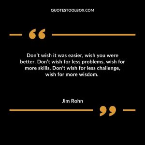 Don’t wish it was easier, wish you were better. Don’t wish for less problems, wish for more skills. Don’t wish for less challenge, wish for more wisdom.