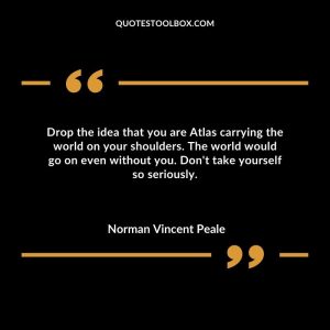 Drop the idea that you are Atlas carrying the world on your shoulders. The world would go on even without you. Don't take yourself so seriously.
