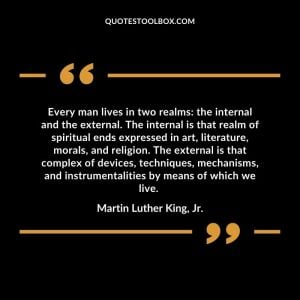 Every man lives in two realms: the internal and the external. The internal is that realm of spiritual ends expressed in art, literature, morals, and religion. The external is that complex of devices, techniques, mechanisms, and instrumentalities by means of which we live.