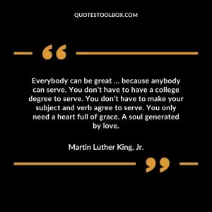 Everybody can be great … because anybody can serve. You don’t have to have a college degree to serve. You don’t have to make your subject and verb agree to serve. You only need a heart full of grace. A soul generated by love.