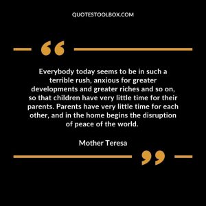 Everybody today seems to be in such a terrible rush, anxious for greater developments and greater riches and so on, so that children have very little time for their parents. Parents have very little time for each other, and in the home begins the disruption of peace of the world.