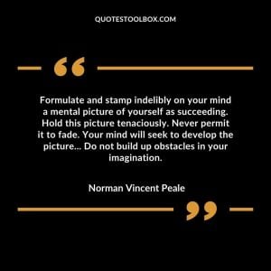 Formulate and stamp indelibly on your mind a mental picture of yourself as succeeding. Hold this picture tenaciously. Never permit it to fade. Your mind will seek to develop the picture... Do not build up obstacles in your imagination.