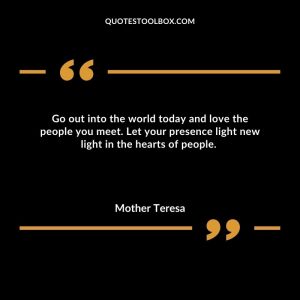 Go out into the world today and love the people you meet. Let your presence light new light in the hearts of people.