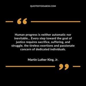 Human progress is neither automatic nor inevitable... Every step toward the goal of justice requires sacrifice, suffering, and struggle, the tireless exertions and passionate concern of dedicated individuals.