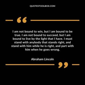 I am not bound to win, but I am bound to be true. I am not bound to succeed, but I am bound to live by the light that I have. I must stand with anybody that stands right, and stand with him while he is right, and part with him when he goes wrong.