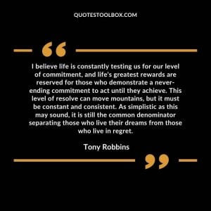 I believe life is constantly testing us for our level of commitment, and life's greatest rewards are reserved for those who demonstrate a never-ending commitment to act until they achieve. This level of resolve can move mountains, but it must be constant and consistent. As simplistic as this may sound, it is still the common denominator separating those who live their dreams from those who live in regret.