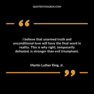 I believe that unarmed truth and unconditional love will have the final word in reality. This is why right, temporarily defeated, is stronger than evil triumphant.