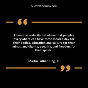I have the audacity to believe that peoples everywhere can have three meals a day for their bodies, education and culture for their minds, and dignity, equality, and freedom for their spirits.