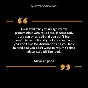I was told many years ago by my grandmother who raised me: If somebody puts you on a road and you don’t feel comfortable on it and you look ahead and you don’t like the destination and you look behind and you don’t want to return to that place, step off the road.