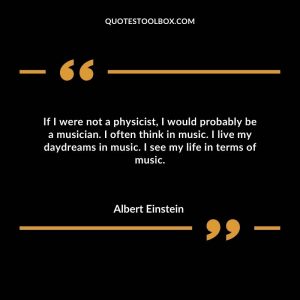 If I were not a physicist, I would probably be a musician. I often think in music. I live my daydreams in music. I see my life in terms of music.