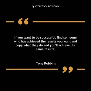 If you want to be successful, find someone who has achieved the results you want and copy what they do and you'll achieve the same results.