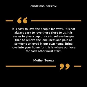 It is easy to love the people far away. It is not always easy to love those close to us. It is easier to give a cup of rice to relieve hunger than to relieve the loneliness and pain of someone unloved in our own home. Bring love into your home for this is where our love for each other must start.