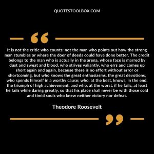 It is not the critic who counts not the man who points out how the strong man stumbles or where the doer of deeds could have done better. The credit belongs to the man who is actually in the arena, whose face is marred by dust and sweat and blood,