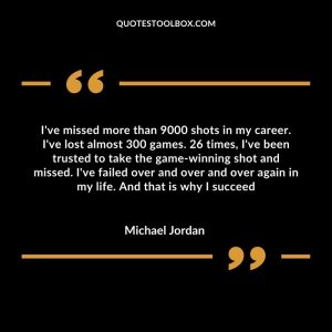 I've missed more than 9000 shots in my career. I've lost almost 300 games. 26 times, I've been trusted to take the game-winning shot and missed. I've failed over and over and over again in my life. And that is why I succeed